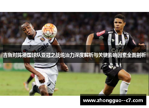 吉鲁对阵德国球队亚冠之战统治力深度解析与关键影响因素全面剖析