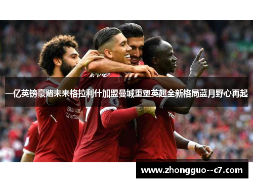 一亿英镑豪赌未来格拉利什加盟曼城重塑英超全新格局蓝月野心再起