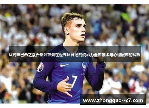 从对阵巴西之战看格列兹曼在世界杯赛场的统治力全面技术与心理层面的解析